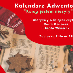 Na czerwonym tle napis: Kalendarz Adwentowy "Ksiąg jestem niesyty" Aformyzmy o książce czytają Maria Mazanek i Beata Wikierak. Zaprasza Filia nr 18. Pod spodem otwarta książka, pierniczki i inne symbole świąteczne.