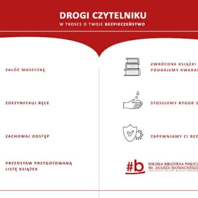 Infografika: Drogi czytelniku w trosce o Twoje bezpieczeństwo Drogi czytelniku w trosce o Twoje bezpieczeństwo: załóż maseczkę, zdezynfekuj ręce, zachowaj odstęp, przedstaw przygotowaną listę książek, zwrócone książki poddajemy kwarantannie, stosujemy rygor sanitarny, zapewniamy ci bezpieczeństwo.
